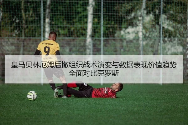 皇马贝林厄姆后撤组织战术演变与数据表现价值趋势全面对比克罗斯