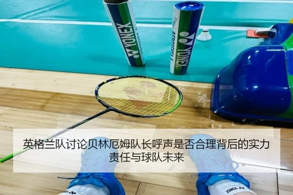 英格兰队讨论贝林厄姆队长呼声是否合理背后的实力责任与球队未来（pg）