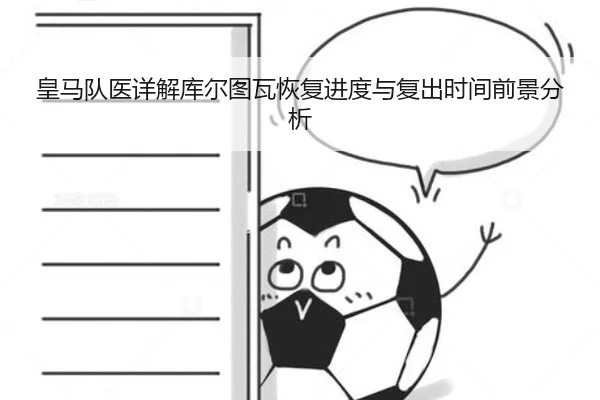 皇马队医详解库尔图瓦恢复进度与复出时间前景分析